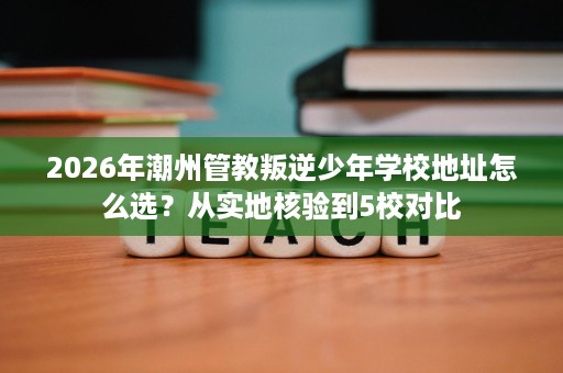 2026年潮州管教叛逆少年学校地址怎么选?从实地核验到5校对比 2026年潮州管教叛逆少年学校地址怎么选?从实地核验到5校对比