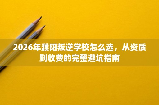 2026年濮阳叛逆学校怎么选,从资质到收费的完整避坑指南 2026年濮阳叛逆学校怎么选,从资质到收费的完整避坑指南