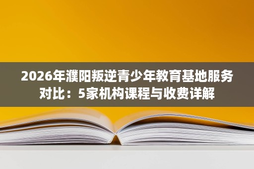 2026年濮阳叛逆青少年教育基地服务对比：5家机构课程与收费详解