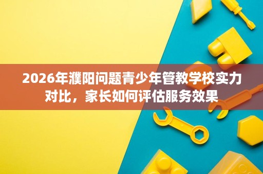 2026年濮阳问题青少年管教学校实力对比,家长如何评估服务效果 2026年濮阳问题青少年管教学校实力对比,家长如何评估服务效果