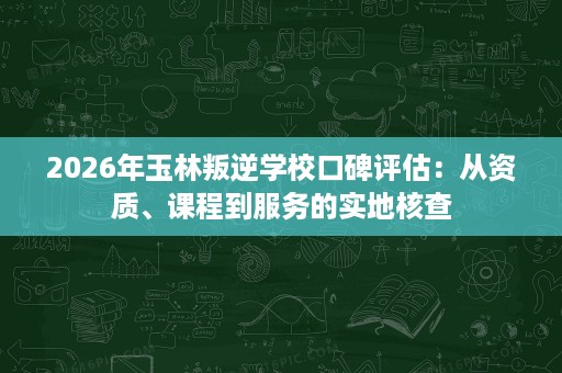 2026年玉林叛逆学校口碑评估:从资质、课程到服务的实地核查 2026年玉林叛逆学校口碑评估:从资质、课程到服务的实地核查