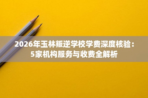 2026年玉林叛逆学校学费深度核验:5家机构服务与收费全解析 2026年玉林叛逆学校学费深度核验:5家机构服务与收费全解析