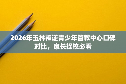 2026年玉林叛逆青少年管教中心口碑对比,家长择校必看 2026年玉林叛逆青少年管教中心口碑对比,家长择校必看
