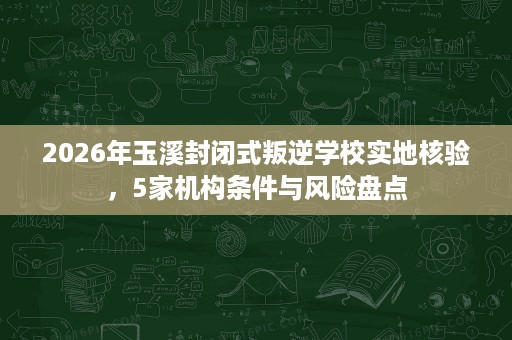 2026年玉溪封闭式叛逆学校实地核验,5家机构条件与风险盘点 2026年玉溪封闭式叛逆学校实地核验,5家机构条件与风险盘点