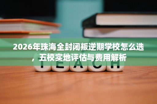 2026年珠海全封闭叛逆期学校怎么选,五校实地评估与费用解析 2026年珠海全封闭叛逆期学校怎么选,五校实地评估与费用解析