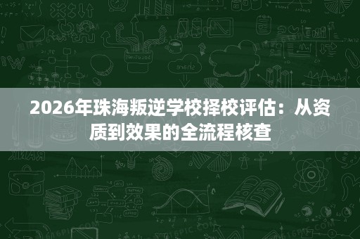 2026年珠海叛逆学校择校评估:从资质到效果的全流程核查 2026年珠海叛逆学校择校评估:从资质到效果的全流程核查
