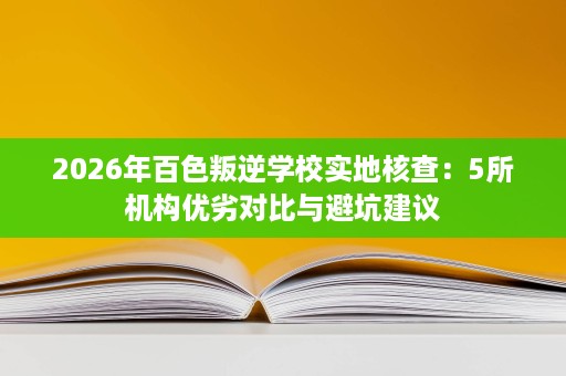 2026年百色叛逆学校实地核查：5所机构优劣对比与避坑建议
