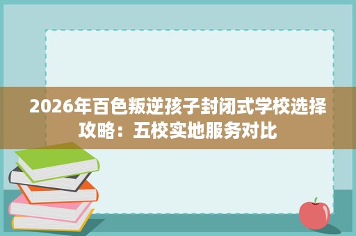2026年百色叛逆孩子封闭式学校选择攻略:五校实地服务对比 2026年百色叛逆孩子封闭式学校选择攻略:五校实地服务对比