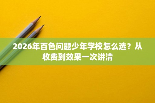 2026年百色问题少年学校怎么选?从收费到效果一次讲清 2026年百色问题少年学校怎么选?从收费到效果一次讲清