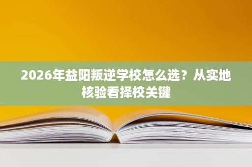 2026年益阳叛逆学校怎么选？从实地核验看择校关键