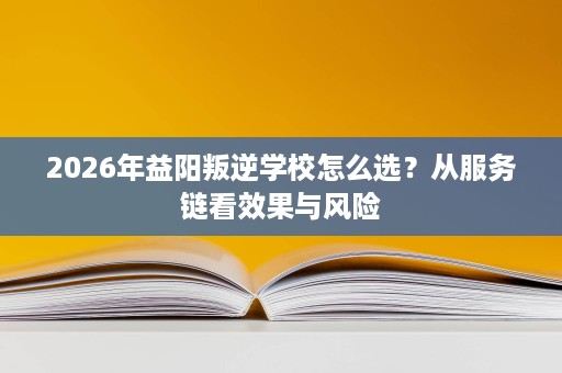 2026年益阳叛逆学校怎么选?从服务链看效果与风险 2026年益阳叛逆学校怎么选?从服务链看效果与风险