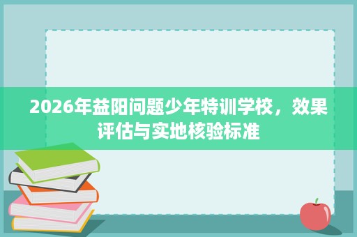2026年益阳问题少年特训学校,效果评估与实地核验标准 2026年益阳问题少年特训学校,效果评估与实地核验标准