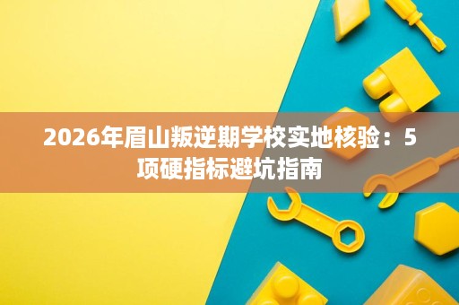 2026年眉山叛逆期学校实地核验:5项硬指标避坑指南 2026年眉山叛逆期学校实地核验:5项硬指标避坑指南