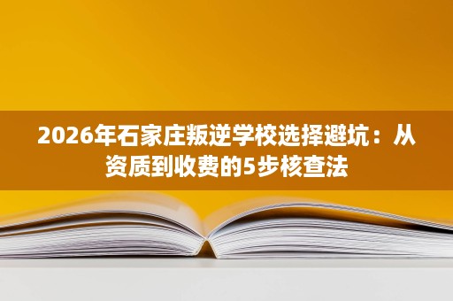 2026年石家庄叛逆学校选择避坑：从资质到收费的5步核查法