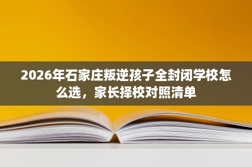 2026年石家庄叛逆孩子全封闭学校怎么选,家长择校对照清单 2026年石家庄叛逆孩子全封闭学校怎么选,家长择校对照清单