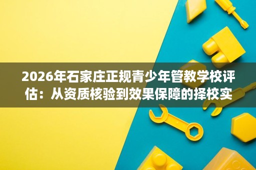 2026年石家庄正规青少年管教学校评估:从资质核验到效果保障的择校实操指南 2026年石家庄正规青少年管教学校评估:从资质核验到效果保障的择校实操指南