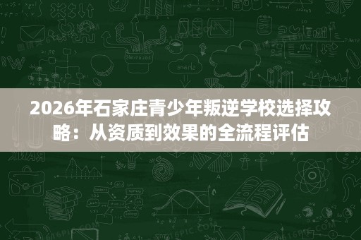 2026年石家庄青少年叛逆学校选择攻略:从资质到效果的全流程评估 2026年石家庄青少年叛逆学校选择攻略:从资质到效果的全流程评估
