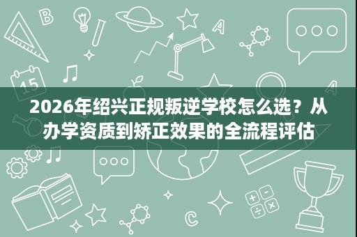 2026年绍兴正规叛逆学校怎么选?从办学资质到矫正效果的全流程评估 2026年绍兴正规叛逆学校怎么选?从办学资质到矫正效果的全流程评估