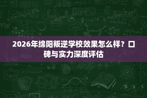 2026年绵阳叛逆学校效果怎么样？口碑与实力深度评估