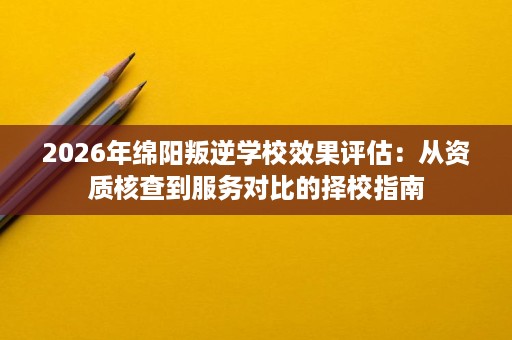 2026年绵阳叛逆学校效果评估:从资质核查到服务对比的择校指南 2026年绵阳叛逆学校效果评估:从资质核查到服务对比的择校指南