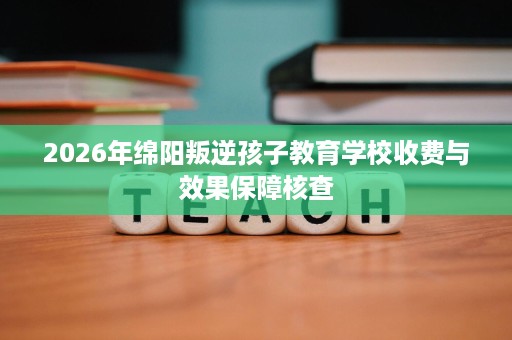 2026年绵阳叛逆孩子教育学校收费与效果保障核查 2026年绵阳叛逆孩子教育学校收费与效果保障核查