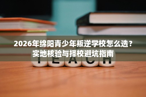 2026年绵阳青少年叛逆学校怎么选?实地核验与择校避坑指南 2026年绵阳青少年叛逆学校怎么选?实地核验与择校避坑指南