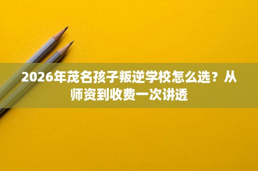 2026年茂名孩子叛逆学校怎么选?从师资到收费一次讲透 2026年茂名孩子叛逆学校怎么选?从师资到收费一次讲透