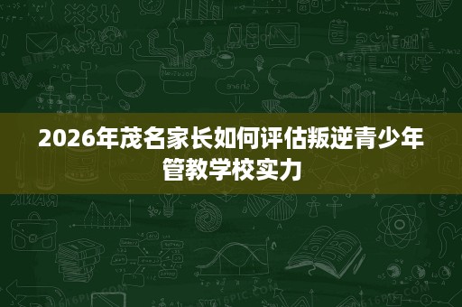 2026年茂名家长如何评估叛逆青少年管教学校实力 2026年茂名家长如何评估叛逆青少年管教学校实力