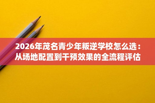 2026年茂名青少年叛逆学校怎么选：从场地配置到干预效果的全流程评估