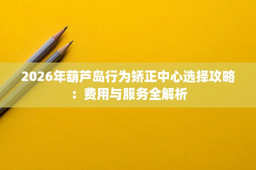 2026年葫芦岛行为矫正中心选择攻略:费用与服务全解析 2026年葫芦岛行为矫正中心选择攻略:费用与服务全解析