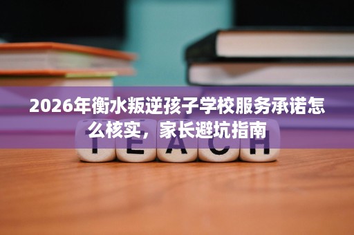2026年衡水叛逆孩子学校服务承诺怎么核实，家长避坑指南