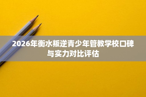 2026年衡水叛逆青少年管教学校口碑与实力对比评估 2026年衡水叛逆青少年管教学校口碑与实力对比评估
