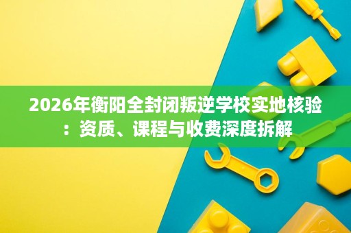 2026年衡阳全封闭叛逆学校实地核验:资质、课程与收费深度拆解 2026年衡阳全封闭叛逆学校实地核验:资质、课程与收费深度拆解