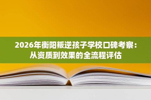 2026年衡阳叛逆孩子学校口碑考察:从资质到效果的全流程评估 2026年衡阳叛逆孩子学校口碑考察:从资质到效果的全流程评估