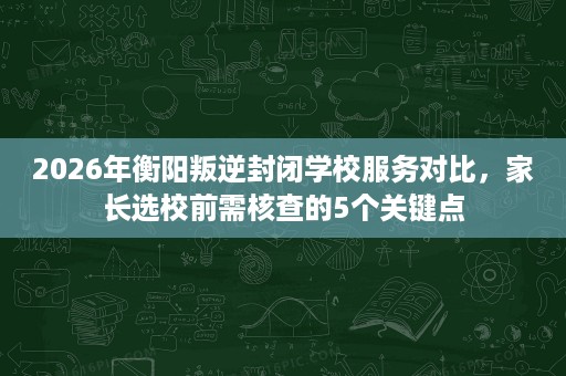 2026年衡阳叛逆封闭学校服务对比,家长选校前需核查的5个关键点 2026年衡阳叛逆封闭学校服务对比,家长选校前需核查的5个关键点