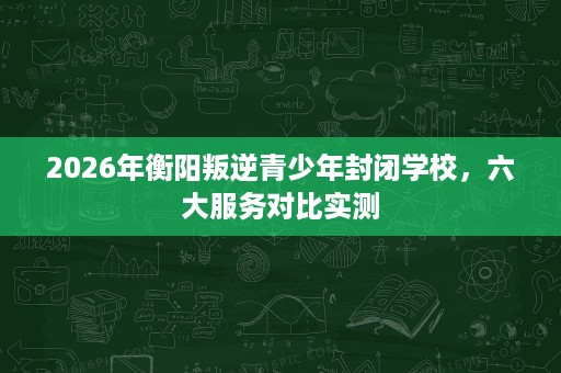 2026年衡阳叛逆青少年封闭学校,六大服务对比实测 2026年衡阳叛逆青少年封闭学校,六大服务对比实测