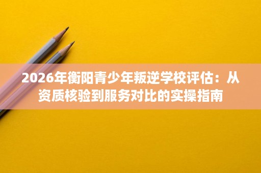 2026年衡阳青少年叛逆学校评估:从资质核验到服务对比的实操指南 2026年衡阳青少年叛逆学校评估:从资质核验到服务对比的实操指南