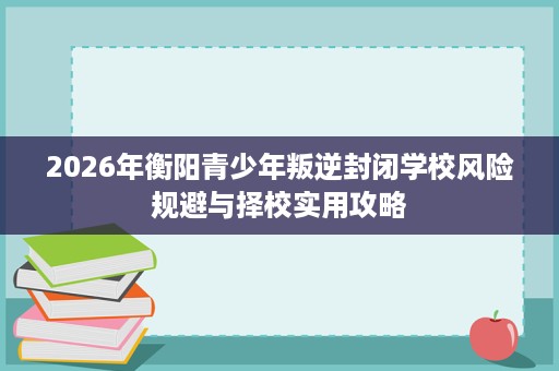 2026年衡阳青少年叛逆封闭学校风险规避与择校实用攻略 2026年衡阳青少年叛逆封闭学校风险规避与择校实用攻略