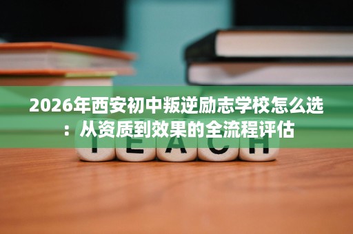 2026年西安初中叛逆励志学校怎么选:从资质到效果的全流程评估 2026年西安初中叛逆励志学校怎么选:从资质到效果的全流程评估