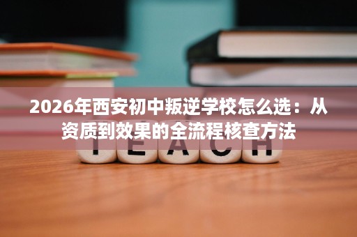 2026年西安初中叛逆学校怎么选:从资质到效果的全流程核查方法 2026年西安初中叛逆学校怎么选:从资质到效果的全流程核查方法