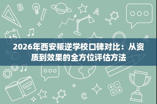 2026年西安叛逆学校口碑对比:从资质到效果的全方位评估方法 2026年西安叛逆学校口碑对比:从资质到效果的全方位评估方法