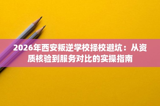 2026年西安叛逆学校择校避坑:从资质核验到服务对比的实操指南 2026年西安叛逆学校择校避坑:从资质核验到服务对比的实操指南