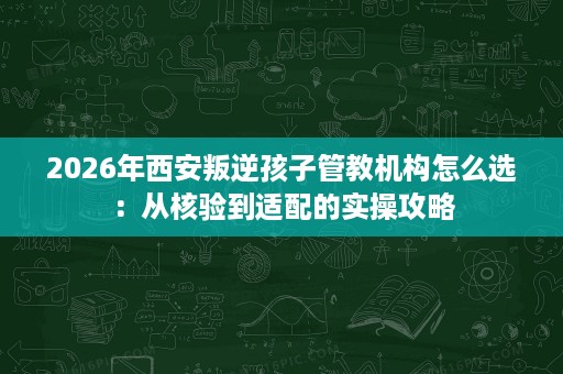 2026年西安叛逆孩子管教机构怎么选:从核验到适配的实操攻略 2026年西安叛逆孩子管教机构怎么选:从核验到适配的实操攻略