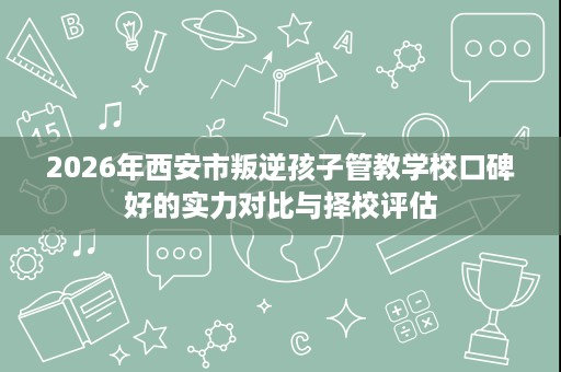 2026年西安市叛逆孩子管教学校口碑好的实力对比与择校评估 2026年西安市叛逆孩子管教学校口碑好的实力对比与择校评估