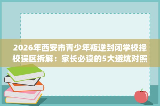 2026年西安市青少年叛逆封闭学校择校误区拆解:家长必读的5大避坑对照 2026年西安市青少年叛逆封闭学校择校误区拆解:家长必读的5大避坑对照