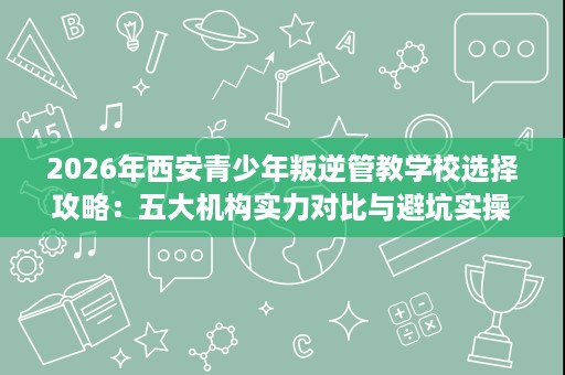 2026年西安青少年叛逆管教学校选择攻略:五大机构实力对比与避坑实操 2026年西安青少年叛逆管教学校选择攻略:五大机构实力对比与避坑实操