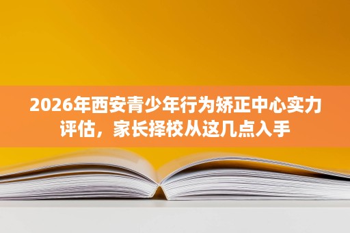 2026年西安青少年行为矫正中心实力评估,家长择校从这几点入手 2026年西安青少年行为矫正中心实力评估,家长择校从这几点入手