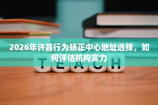 2026年许昌行为矫正中心地址选择,如何评估机构实力 2026年许昌行为矫正中心地址选择,如何评估机构实力