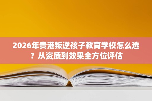 2026年贵港叛逆孩子教育学校怎么选？从资质到效果全方位评估