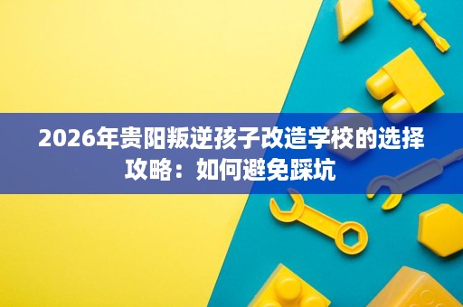 2026年贵阳叛逆孩子改造学校的选择攻略：如何避免踩坑